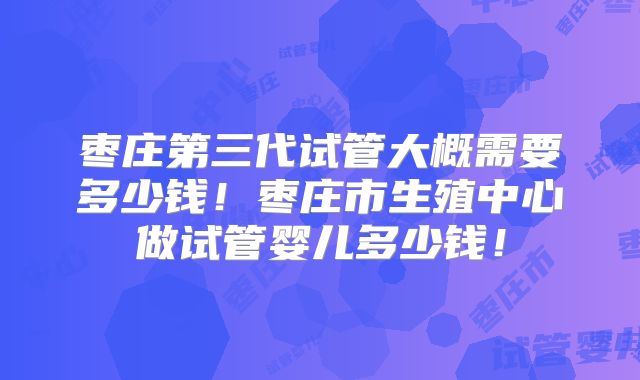枣庄第三代试管大概需要多少钱！枣庄市生殖中心做试管婴儿多少钱！