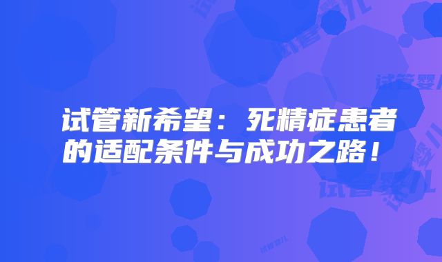 ‌试管新希望：死精症患者的适配条件与成功之路！
