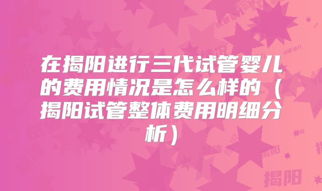 在揭阳进行三代试管婴儿的费用情况是怎么样的（揭阳试管整体费用明细分析）