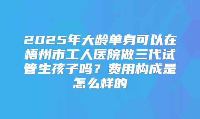 2025年大龄单身可以在梧州市工人医院做三代试管生孩子吗？费用构成是怎么样的
