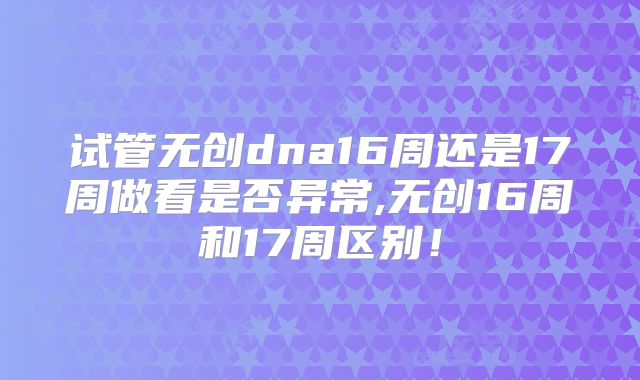 试管无创dna16周还是17周做看是否异常,无创16周和17周区别！