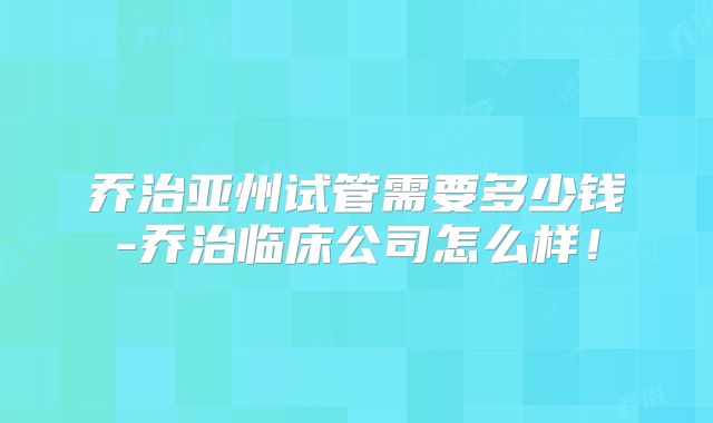 乔治亚州试管需要多少钱-乔治临床公司怎么样！