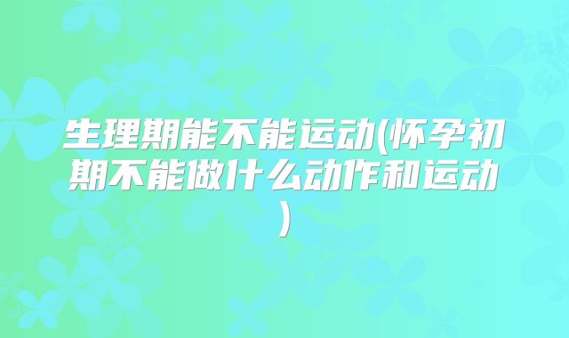 生理期能不能运动(怀孕初期不能做什么动作和运动)
