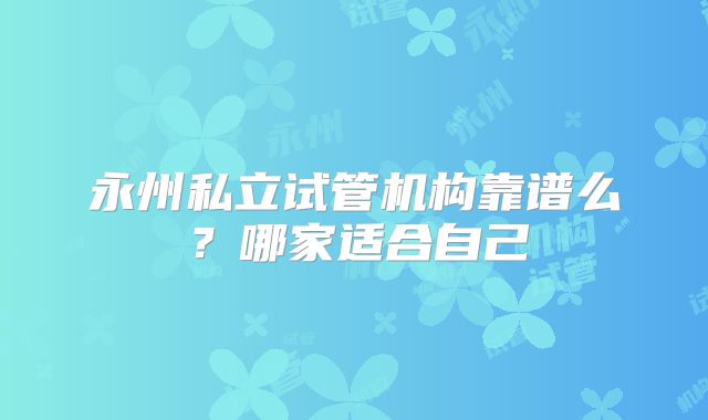 永州私立试管机构靠谱么？哪家适合自己