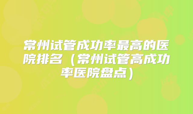 常州试管成功率最高的医院排名（常州试管高成功率医院盘点）