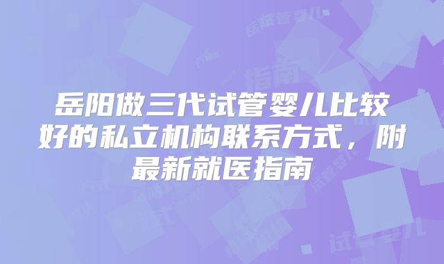 岳阳做三代试管婴儿比较好的私立机构联系方式，附最新就医指南