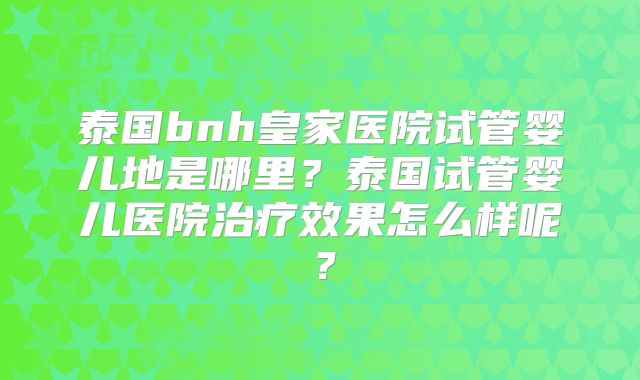泰国bnh皇家医院试管婴儿地是哪里?泰国试管婴儿医院治疗效果怎么样呢?
