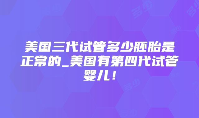美国三代试管多少胚胎是正常的_美国有第四代试管婴儿！