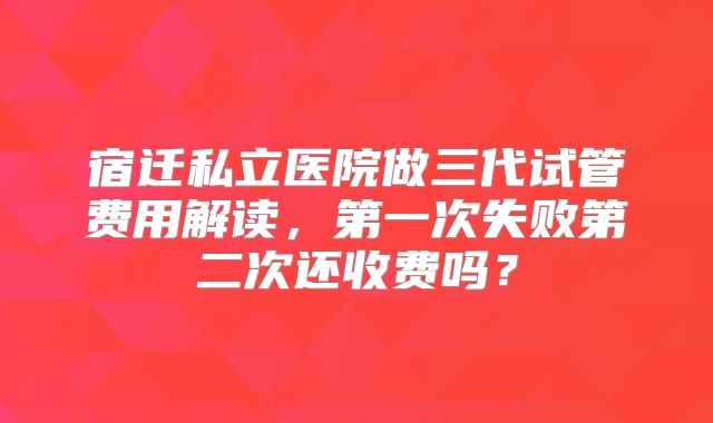 宿迁私立医院做三代试管费用解读，第一次失败第二次还收费吗？
