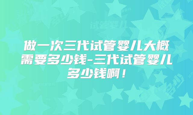 做一次三代试管婴儿大概需要多少钱-三代试管婴儿多少钱啊！