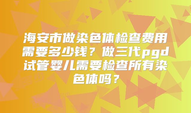 海安市做染色体检查费用需要多少钱?做三代pgd试管婴儿需要检查所有染色体吗?