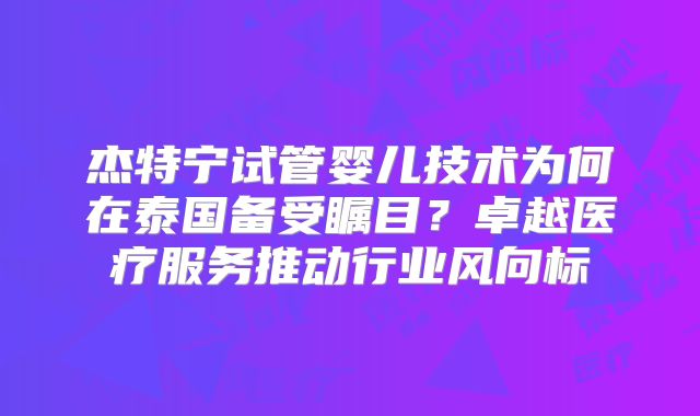 杰特宁试管婴儿技术为何在泰国备受瞩目？卓越医疗服务推动行业风向标