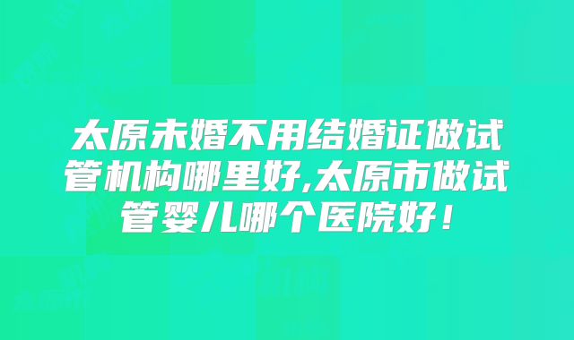 太原未婚不用结婚证做试管机构哪里好,太原市做试管婴儿哪个医院好！