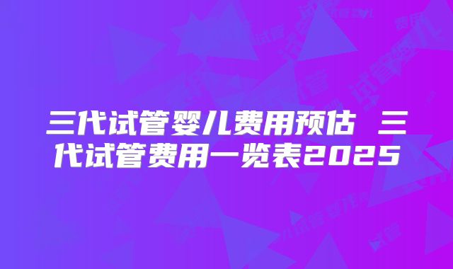 三代试管婴儿费用预估 三代试管费用一览表2025