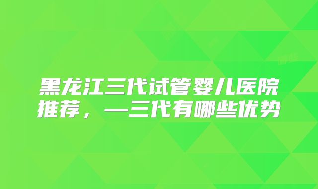 黑龙江三代试管婴儿医院推荐，—三代有哪些优势