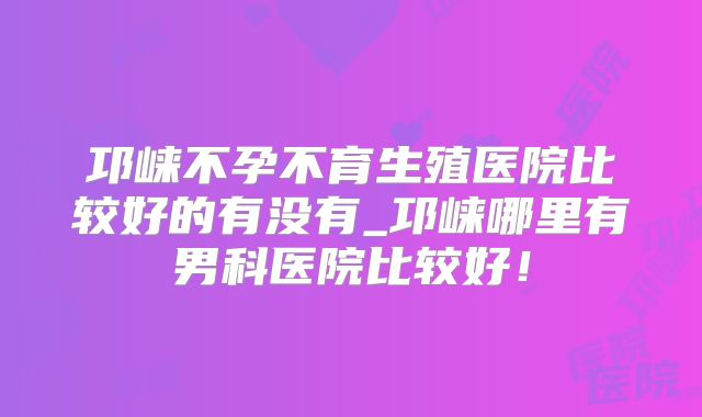 邛崃不孕不育生殖医院比较好的有没有_邛崃哪里有男科医院比较好！
