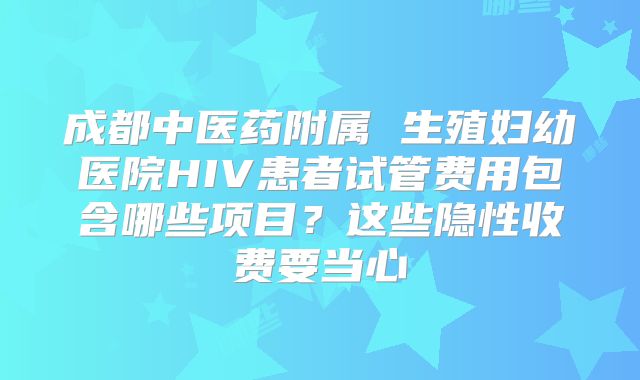 成都中医药附属 生殖妇幼医院HIV患者试管费用包含哪些项目？这些隐性收费要当心