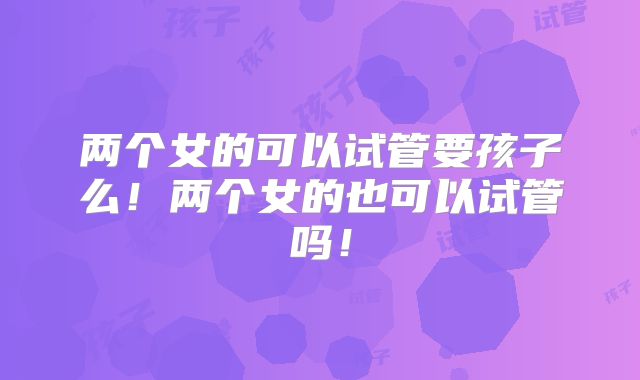 两个女的可以试管要孩子么!两个女的也可以试管吗!