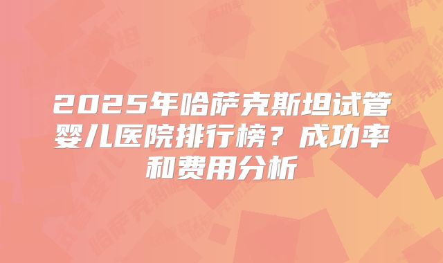 2025年哈萨克斯坦试管婴儿医院排行榜？成功率和费用分析