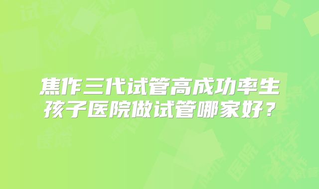 焦作三代试管高成功率生孩子医院做试管哪家好？