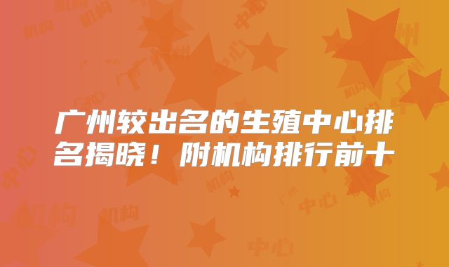 广州较出名的生殖中心排名揭晓！附机构排行前十