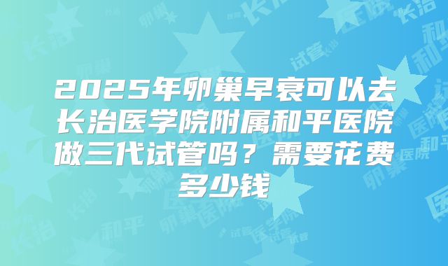 2025年卵巢早衰可以去长治医学院附属和平医院做三代试管吗？需要花费多少钱