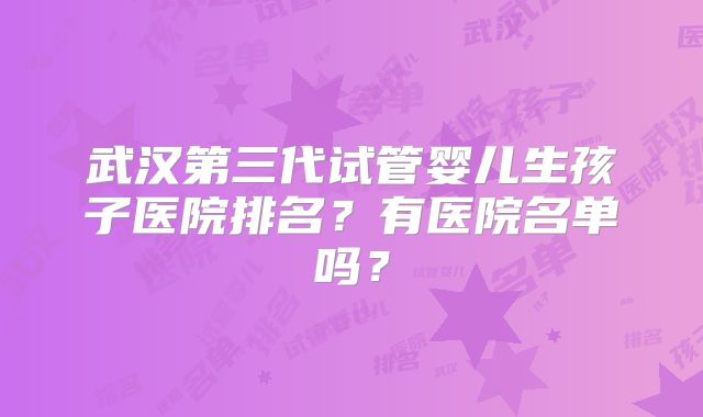 武汉第三代试管婴儿生孩子医院排名?有医院名单吗?