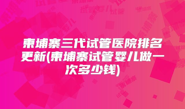 柬埔寨三代试管医院排名更新(柬埔寨试管婴儿做一次多少钱)