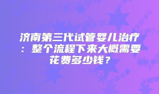 济南第三代试管婴儿治疗：整个流程下来大概需要花费多少钱？