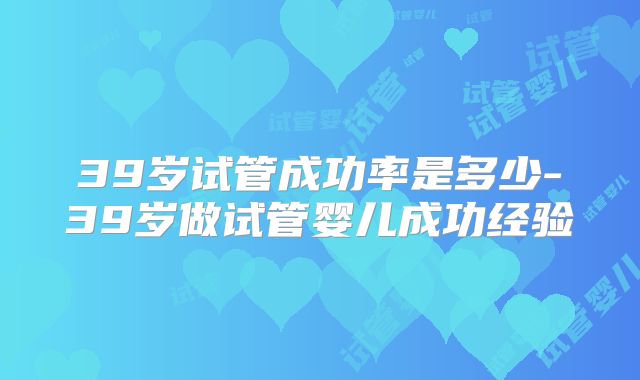 39岁试管成功率是多少-39岁做试管婴儿成功经验