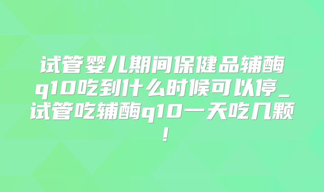 试管婴儿期间保健品辅酶q10吃到什么时候可以停_试管吃辅酶q10一天吃几颗!