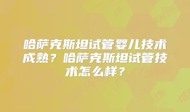 哈萨克斯坦试管婴儿技术成熟？哈萨克斯坦试管技术怎么样？