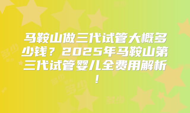 马鞍山做三代试管大概多少钱？2025年马鞍山第三代试管婴儿全费用解析！