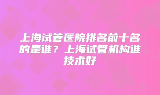上海试管医院排名前十名的是谁？上海试管机构谁技术好
