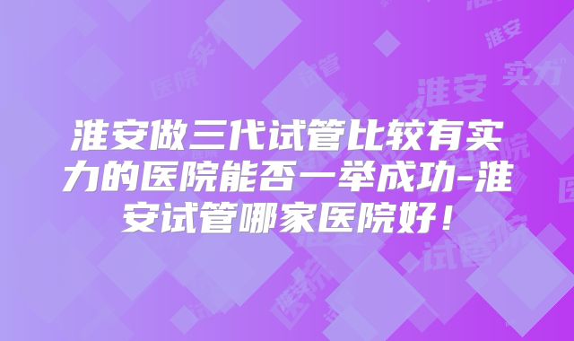 淮安做三代试管比较有实力的医院能否一举成功-淮安试管哪家医院好!