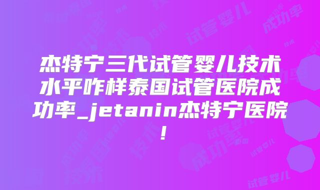 杰特宁三代试管婴儿技术水平咋样泰国试管医院成功率_jetanin杰特宁医院！