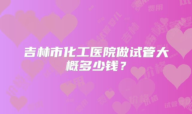 吉林市化工医院做试管大概多少钱？