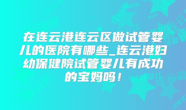 在连云港连云区做试管婴儿的医院有哪些_连云港妇幼保健院试管婴儿有成功的宝妈吗！