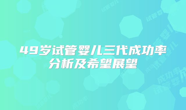 49岁试管婴儿三代成功率分析及希望展望