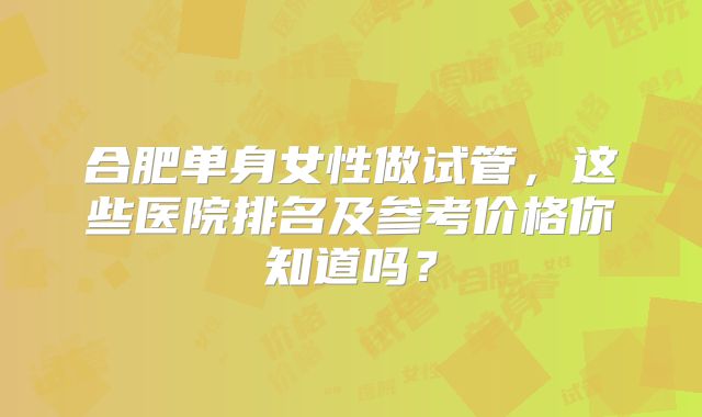 合肥单身女性做试管，这些医院排名及参考价格你知道吗？