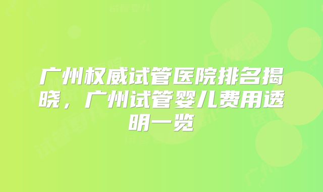 广州权威试管医院排名揭晓,广州试管婴儿费用透明一览
