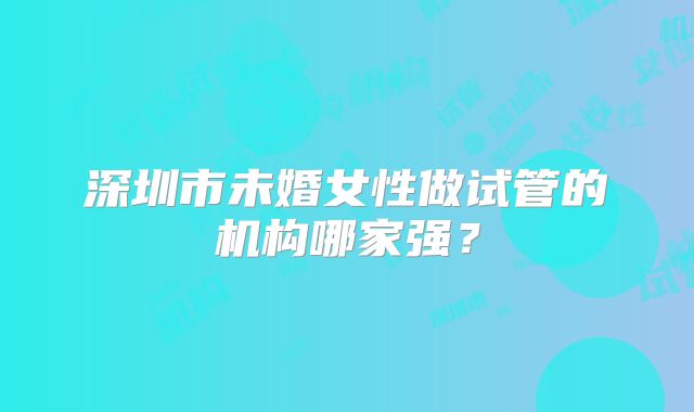深圳市未婚女性做试管的机构哪家强?