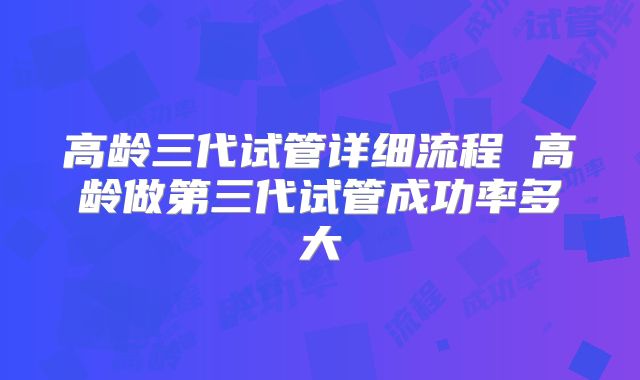 高龄三代试管详细流程 高龄做第三代试管成功率多大
