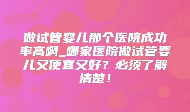 做试管婴儿那个医院成功率高啊_哪家医院做试管婴儿又便宜又好？必须了解清楚！