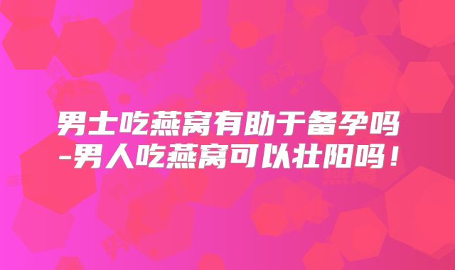 男士吃燕窝有助于备孕吗-男人吃燕窝可以壮阳吗！