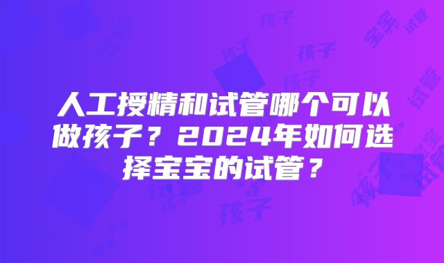 人工授精和试管哪个可以做孩子？2024年如何选择宝宝的试管？