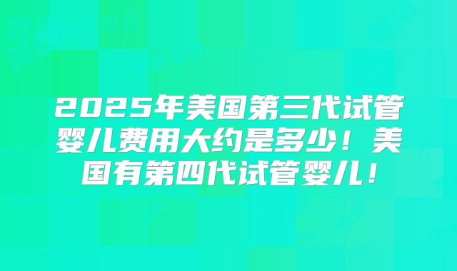 2025年美国第三代试管婴儿费用大约是多少！美国有第四代试管婴儿！