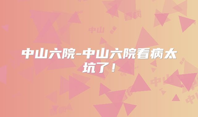 中山六院-中山六院看病太坑了!