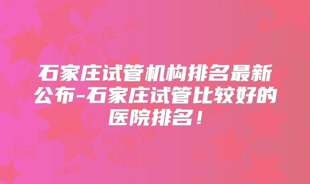 石家庄试管机构排名最新公布-石家庄试管比较好的医院排名!