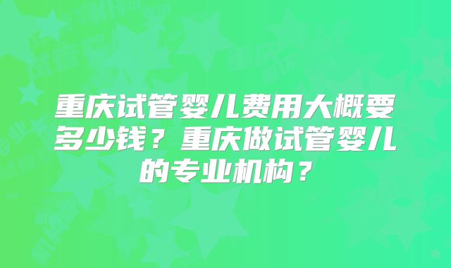 重庆试管婴儿费用大概要多少钱?重庆做试管婴儿的专业机构?